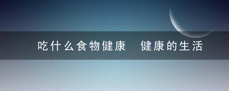 吃什么食物健康 健康的生活饮食 盘点有保养价值的食物